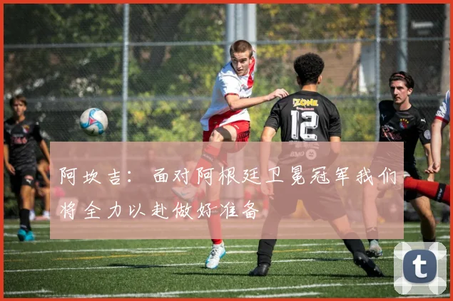 阿坎吉：面对阿根廷卫冕冠军我们将全力以赴做好准备