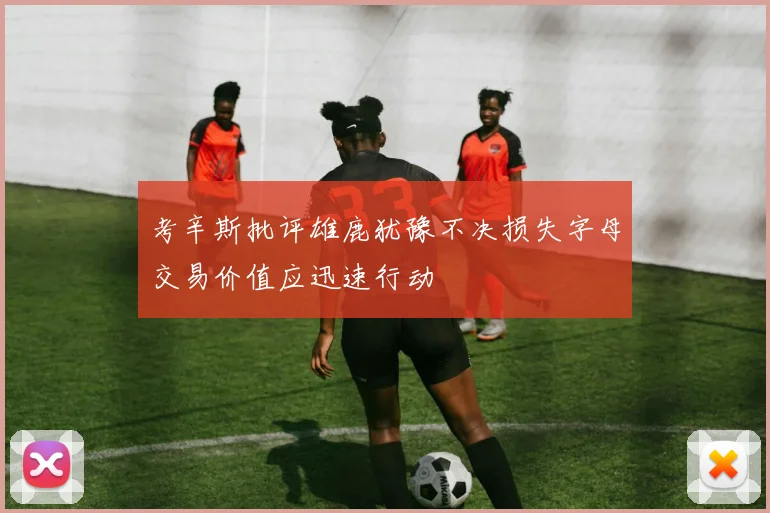 考辛斯批评雄鹿犹豫不决损失字母交易价值应迅速行动