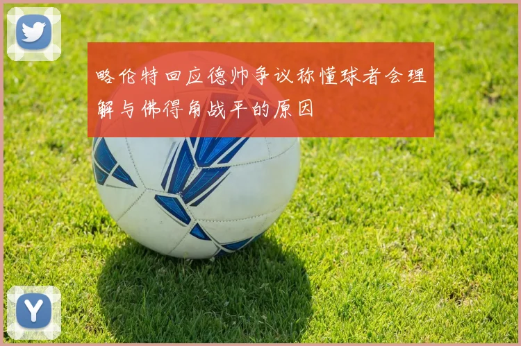 略伦特回应德帅争议称懂球者会理解与佛得角战平的原因