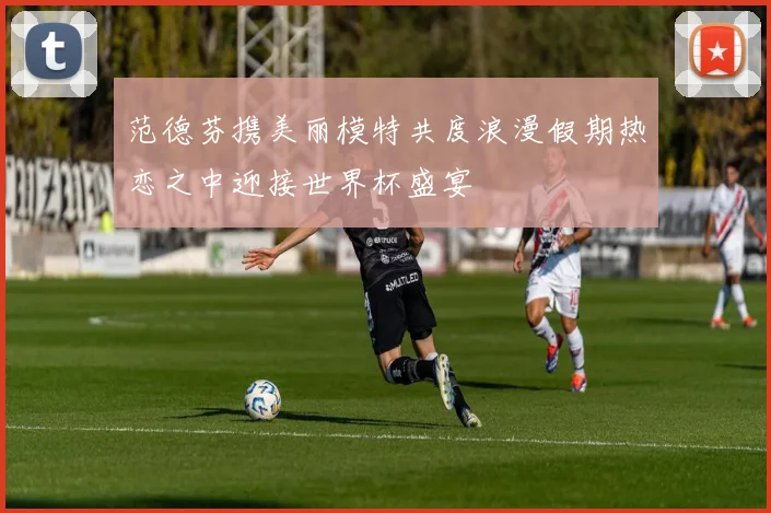 范德芬携美丽模特共度浪漫假期热恋之中迎接世界杯盛宴