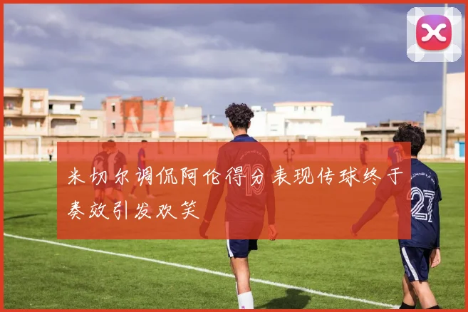 米切尔调侃阿伦得分表现传球终于奏效引发欢笑
