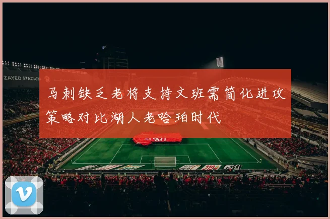 马刺缺乏老将支持文班需简化进攻策略对比湖人老哈珀时代