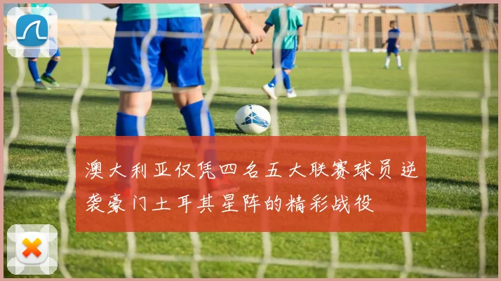 澳大利亚仅凭四名五大联赛球员逆袭豪门土耳其星阵的精彩战役