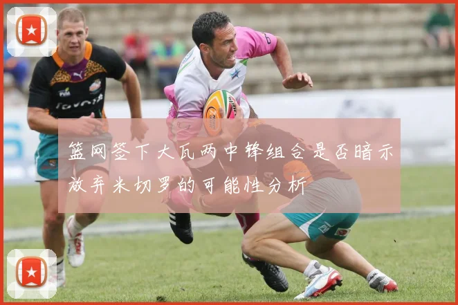 篮网签下大瓦两中锋组合是否暗示放弃米切罗的可能性分析