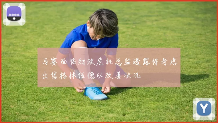 马赛面临财政危机总监透露将考虑出售格林伍德以改善状况