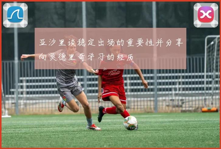 亚沙里谈稳定出场的重要性并分享向莫德里奇学习的经历