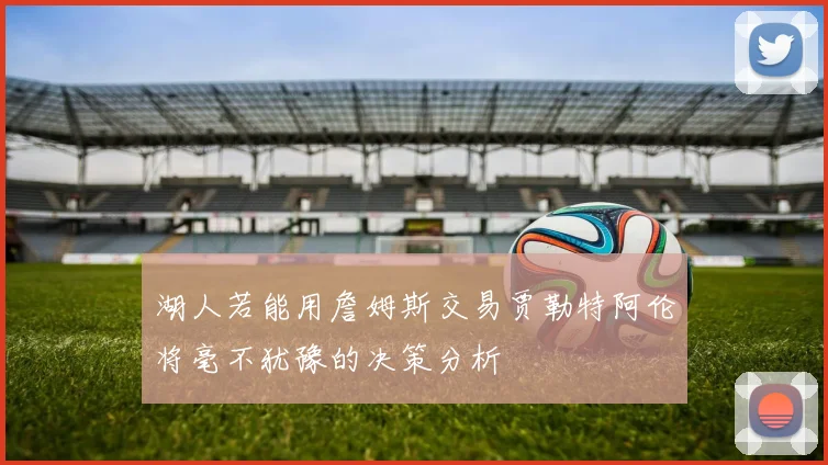湖人若能用詹姆斯交易贾勒特阿伦将毫不犹豫的决策分析