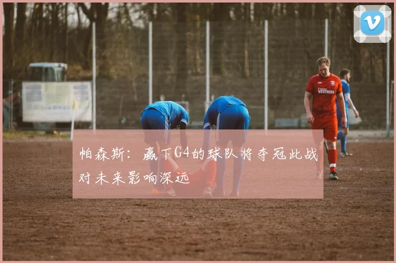 帕森斯：赢下G4的球队将夺冠此战对未来影响深远
